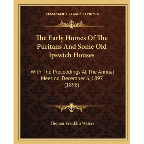 The Early Homes Of The Puritans And Some Old Ipswich Houses: With The Proceedings At The Annual Meeting, December 6, 1897 (1898)