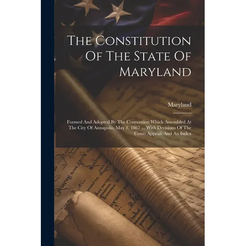 The Constitution Of The State Of Maryland: Formed And Adopted By The Convention Which Assembled At The City Of Annapolis, May 8, 1867 ... With Decisio