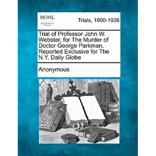 Trial of Professor John W. Webster, for the Murder of Doctor George Parkman. Reported Exclusive for the N.Y. Daily Globe