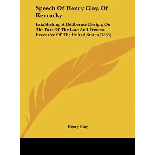 Speech of Henry Clay, of Kentucky: Establishing a Deliberate Design, on the Part of the Late and Present Executive of the United States (1838)