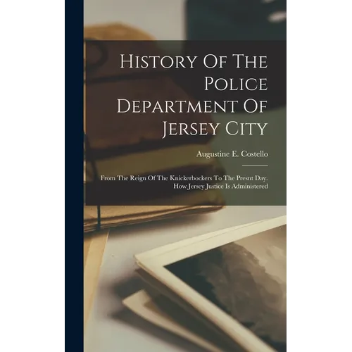 History Of The Police Department Of Jersey City: From The Reign Of The Knickerbockers To The Presnt Day. How Jersey Justice Is Administered